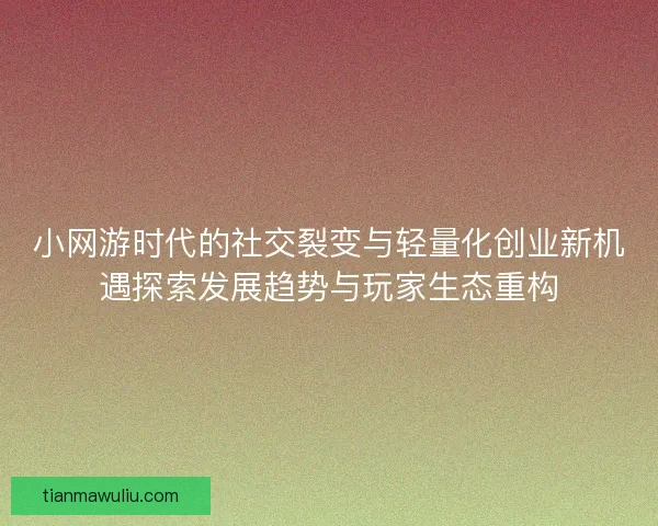 小网游时代的社交裂变与轻量化创业新机遇探索发展趋势与玩家生态重构
