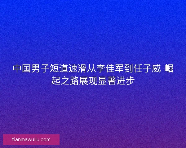 中国男子短道速滑从李佳军到任子威 崛起之路展现显著进步