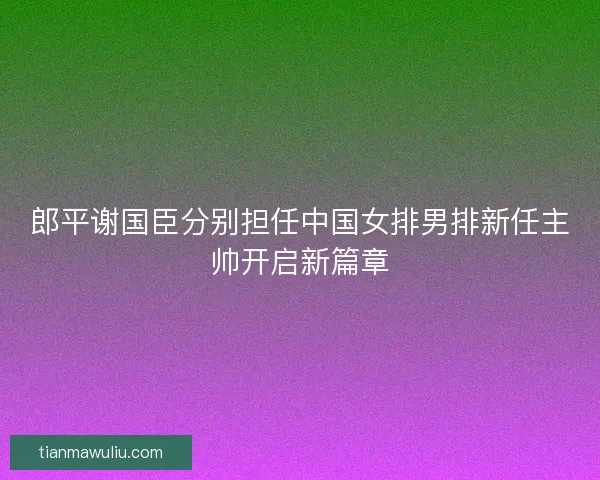 郎平谢国臣分别担任中国女排男排新任主帅开启新篇章