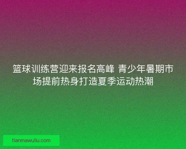 篮球训练营迎来报名高峰 青少年暑期市场提前热身打造夏季运动热潮