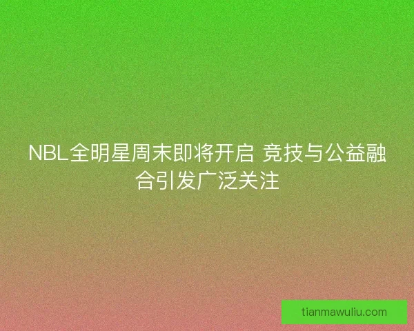 NBL全明星周末即将开启 竞技与公益融合引发广泛关注