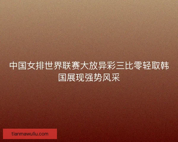 中国女排世界联赛大放异彩三比零轻取韩国展现强势风采